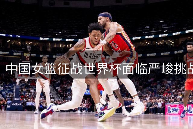 中国女篮征战世界杯面临严峻挑战